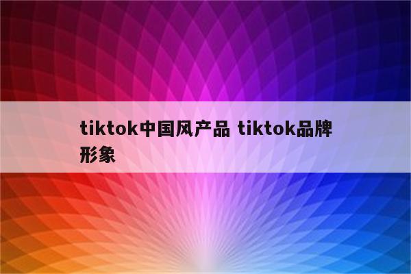tiktok中国风产品 tiktok品牌形象