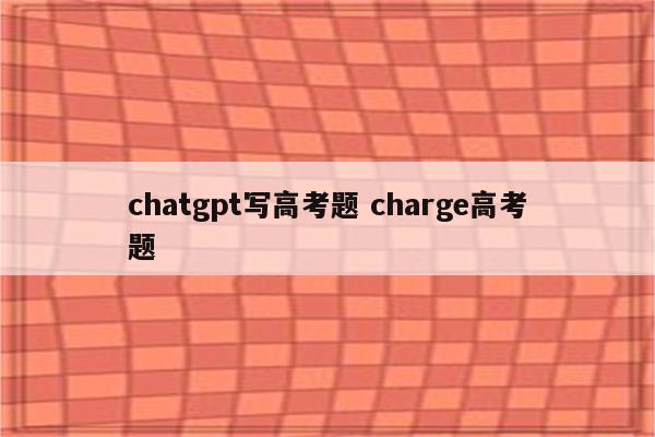 chatgpt写高考题 charge高考题