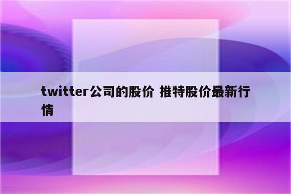 twitter公司的股价 推特股价最新行情