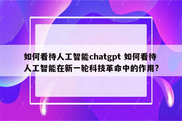 如何看待人工智能chatgpt 如何看待人工智能在新一轮科技革命中的作用?