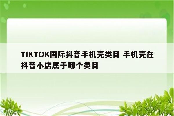 TIKTOK国际抖音手机壳类目 手机壳在抖音小店属于哪个类目