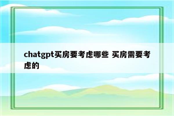 chatgpt买房要考虑哪些 买房需要考虑的
