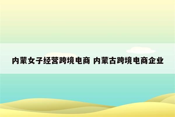 内蒙女子经营跨境电商 内蒙古跨境电商企业