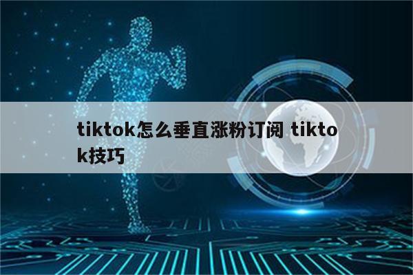 tiktok怎么垂直涨粉订阅 tiktok技巧