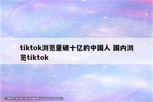 tiktok浏览量破十亿的中国人 国内浏览tiktok