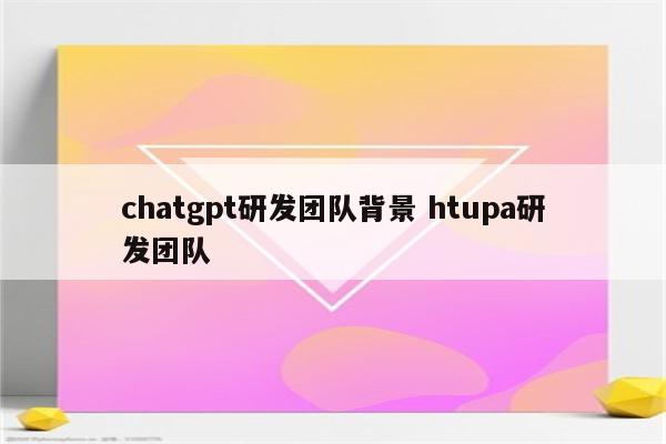 chatgpt研发团队背景 htupa研发团队