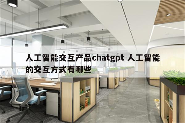 人工智能交互产品chatgpt 人工智能的交互方式有哪些