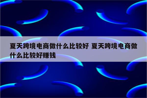 夏天跨境电商做什么比较好 夏天跨境电商做什么比较好赚钱