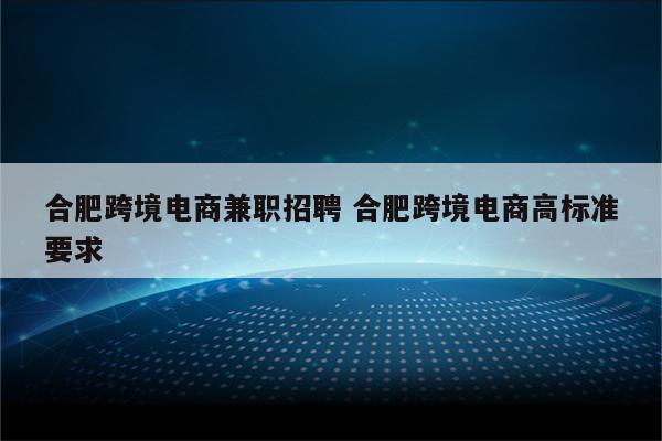 合肥跨境电商兼职招聘 合肥跨境电商高标准要求