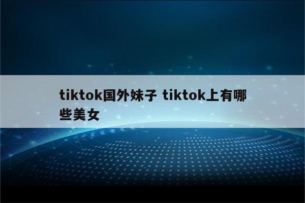 tiktok国外妹子 tiktok上有哪些美女