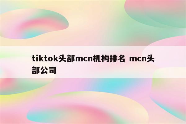 tiktok头部mcn机构排名 mcn头部公司