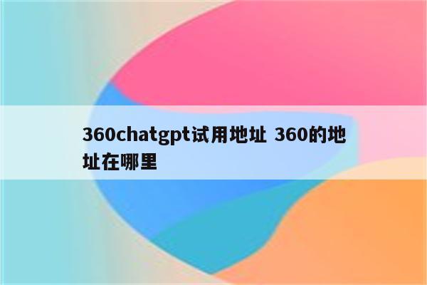 360chatgpt试用地址 360的地址在哪里