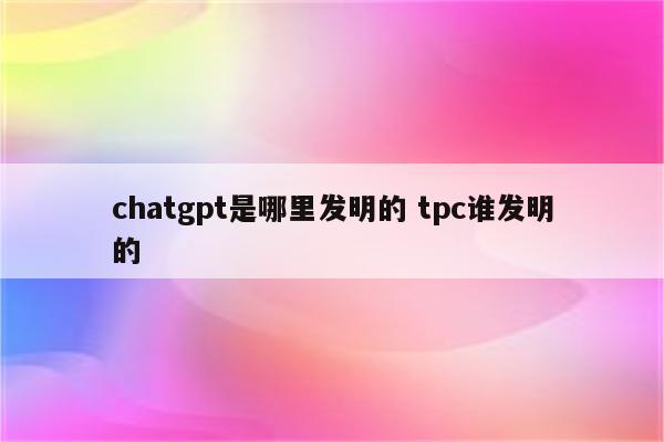 chatgpt是哪里发明的 tpc谁发明的