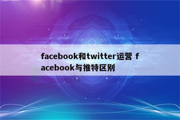 facebook和twitter运营 facebook与推特区别