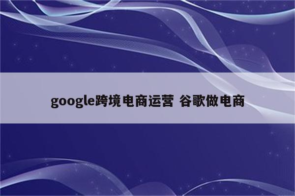 google跨境电商运营 谷歌做电商