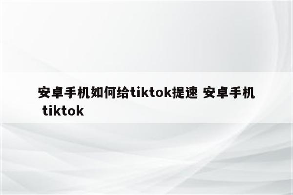 安卓手机如何给tiktok提速 安卓手机 tiktok