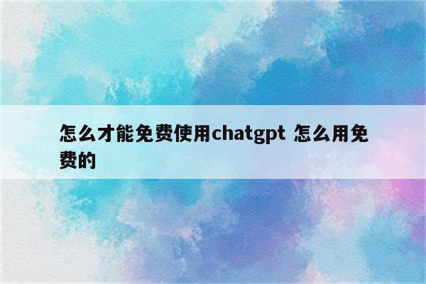 怎么才能免费使用chatgpt 怎么用免费的