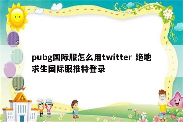 pubg国际服怎么用twitter 绝地求生国际服推特登录