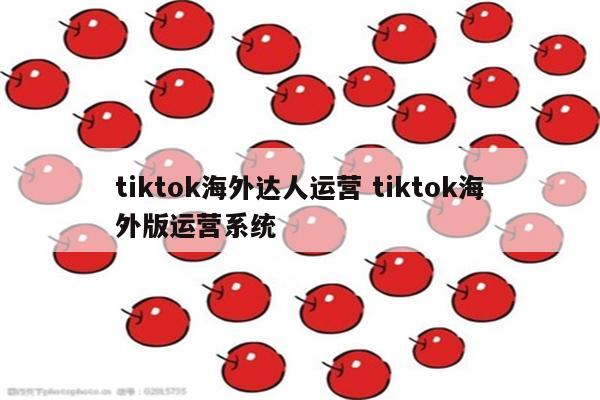 tiktok海外达人运营 tiktok海外版运营系统