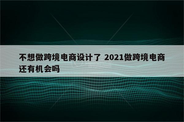 不想做跨境电商设计了 2021做跨境电商还有机会吗