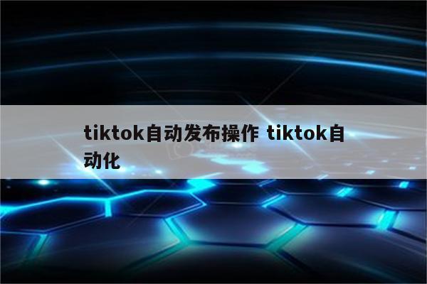 tiktok自动发布操作 tiktok自动化