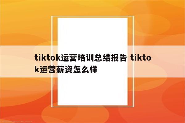 tiktok运营培训总结报告 tiktok运营薪资怎么样