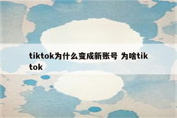 tiktok为什么变成新账号 为啥tiktok