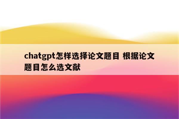 chatgpt怎样选择论文题目 根据论文题目怎么选文献