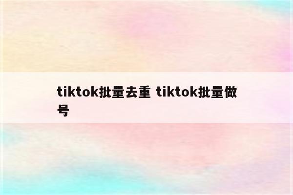 tiktok批量去重 tiktok批量做号