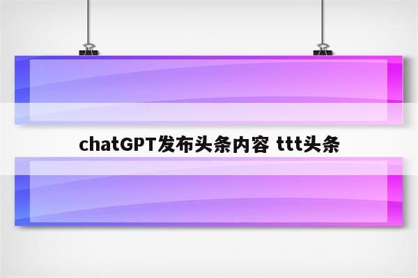 chatGPT发布头条内容 ttt头条