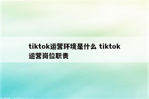 tiktok运营环境是什么 tiktok运营岗位职责