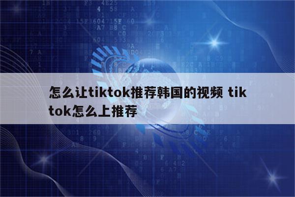 怎么让tiktok推荐韩国的视频 tiktok怎么上推荐
