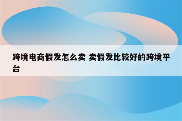 跨境电商假发怎么卖 卖假发比较好的跨境平台