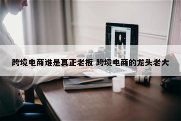 跨境电商谁是真正老板 跨境电商的龙头老大
