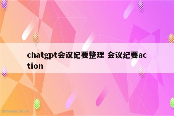 chatgpt会议纪要整理 会议纪要action
