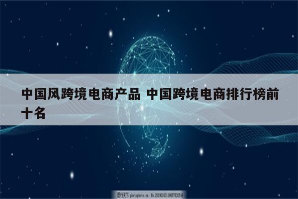 中国风跨境电商产品 中国跨境电商排行榜前十名