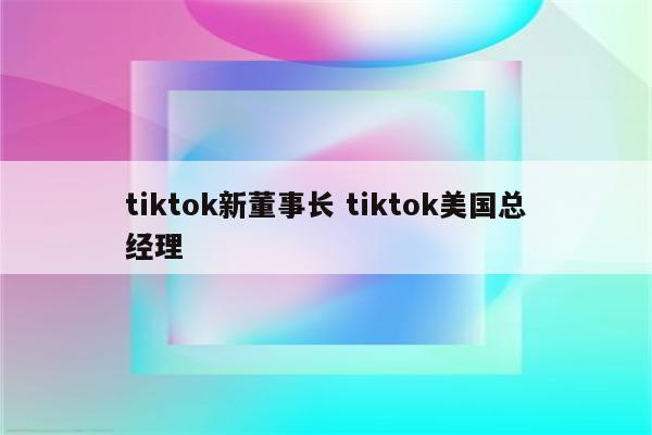 tiktok新董事长 tiktok美国总经理