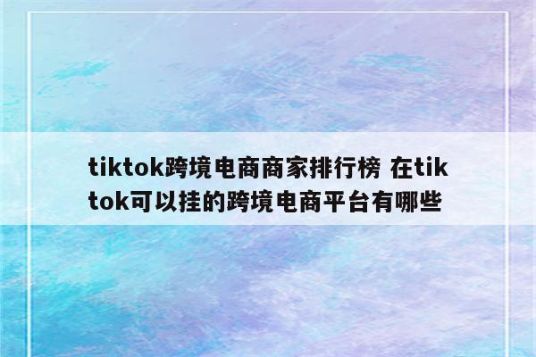 tiktok跨境电商商家排行榜 在tiktok可以挂的跨境电商平台有哪些