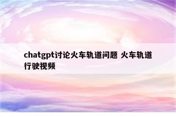 chatgpt讨论火车轨道问题 火车轨道行驶视频