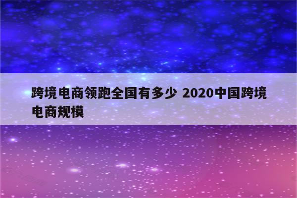 跨境电商领跑全国有多少 2020中国跨境电商规模