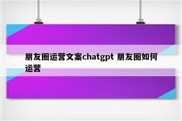 朋友圈运营文案chatgpt 朋友圈如何运营