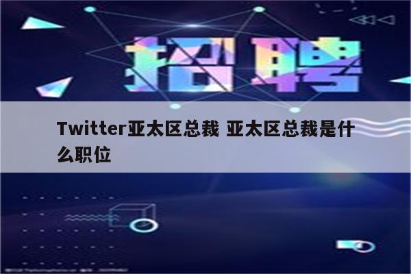 Twitter亚太区总裁 亚太区总裁是什么职位