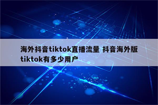 海外抖音tiktok直播流量 抖音海外版tiktok有多少用户