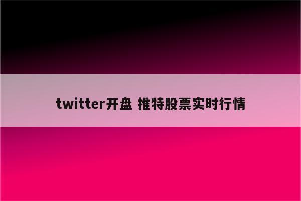 twitter开盘 推特股票实时行情