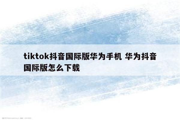 tiktok抖音国际版华为手机 华为抖音国际版怎么下载