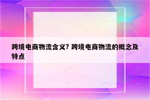跨境电商物流含义? 跨境电商物流的概念及特点