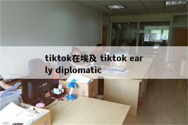 tiktok在埃及 tiktok early diplomatic