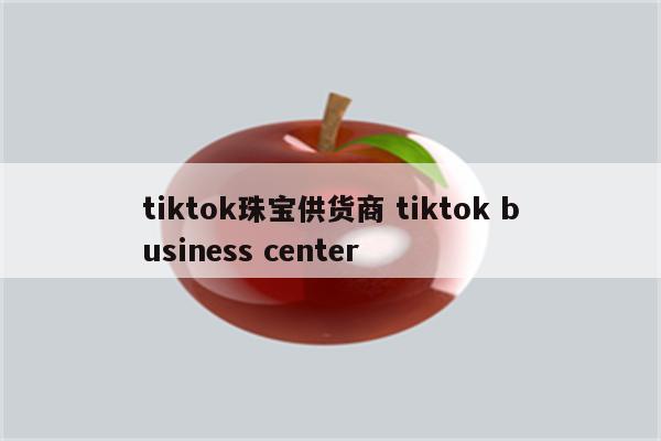 tiktok珠宝供货商 tiktok business center