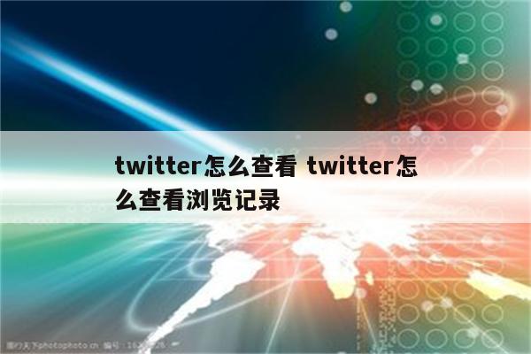 twitter怎么查看 twitter怎么查看浏览记录