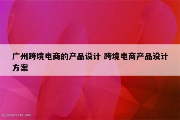 广州跨境电商的产品设计 跨境电商产品设计方案